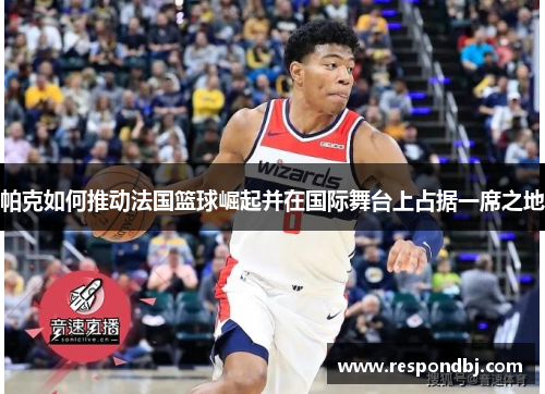 帕克如何推动法国篮球崛起并在国际舞台上占据一席之地