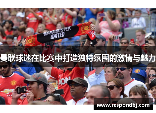曼联球迷在比赛中打造独特氛围的激情与魅力